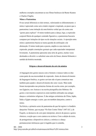melhores exemplos encontram-se nos filmes burlescos de Buster Keaton 
e Charles Chaplin. 
Mimo e Pantomima 
O uso actual diferencia os dois termos, valorizando-os diferentemente: o 
mimo é apreciado como acto criador original e inspirado, ao passo que a 
pantomima é uma imitação de uma história verbal que ela conta com 
“gestos para explicar”. O mimo tenderia para a dança, logo, a expressão 
corporal liberta de qualquer conteúdo figurativo; a pantomima buscaria 
comparar por imitações de tipos ou de situações sociais. A oposição entre 
mimo e pantomima baseia-se numa questão de estilização e de 
abstracção. O mimo tende para a poesia, amplia os seus meios de 
expressão, propõe conotações gestuais que cada espectador interpretará 
livremente. A pantomima apresenta uma série de gestos, muitas vezes 
destinados a divertir e a substituir uma série de frases; denota fielmente o 
sentido da história mostrada. 
Origens e desenvolvimento da arte da mímica 
A linguagem dos gestos nasceu com o homem e renasce todos os dias 
como parte da sua necessidade de expressão. Antes do desenvolvimento 
da linguagem fonética, os gestos serviam não só para comunicar mas 
também para ajudar o desenvolvimento dos sons vocais. Mais tarde 
foram incorporados nas primeiras formas de escrita como, por exemplo, 
nos Egípcios, nos Aztecas e na escrita pictográfica dos Hebreus. Os 
gestos e movimentos expressivos eram também utilizados nas antigas 
danças e cerimónias religiosas. E das antigas cerimónias da China, Japão, 
Índia e Egipto emergiu o actor, que era também dançarino, cantor e 
mimo. 
Na Grécia, o primeiro actor de pantomima de que há registo é o lendário 
dançarino Telestes, que na peça “Os Sete Contra Tebas” (467 d.C.), de 
Ésquilo, se destacava do coro para interpretar, através de passos e gestos 
rítmicos, a acção que o coro cantava ou recitava. Com a adição do texto, 
de protagonistas e dispositivos cénicos, a mímica e a dança 
permaneceram intrínsecas quer à tragédia quer à comédia. 
BS – 2004 
http://pwp.netcabo.pt/calbsilva/teatronaescola/bloco%201/mimica.htm 
3 
 