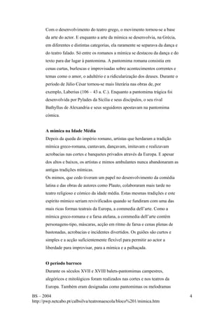 Com o desenvolvimento do teatro grego, o movimento tornou-se a base 
da arte do actor. E enquanto a arte da mímica se desenvolvia, na Grécia, 
em diferentes e distintas categorias, ela raramente se separava da dança e 
do teatro falado. Só entre os romanos a mímica se destacou da dança e do 
texto para dar lugar à pantomima. A pantomima romana consistia em 
cenas curtas, burlescas e improvisadas sobre acontecimentos correntes e 
temas como o amor, o adultério e a ridicularização dos deuses. Durante o 
período de Júlio César tornou-se mais literária nas obras de, por 
exemplo, Laberius (106 – 43 a. C.). Enquanto a pantomima trágica foi 
desenvolvida por Pylades da Sícilia e seus discípulos, o seu rival 
Bathyllus de Alexandria e seus seguidores apostavam na pantomima 
cómica. 
A mímica na Idade Média 
Depois da queda do império romano, artistas que herdaram a tradição 
mímica greco-romana, cantavam, dançavam, imitavam e realizavam 
acrobacias nas cortes e banquetes privados através da Europa. E apesar 
dos altos e baixos, os artistas e mimos ambulantes nunca abandonaram as 
antigas tradições mímicas. 
Os mimos, que cedo tiveram um papel no desenvolvimento da comédia 
latina e das obras de autores como Plauto, colaboraram mais tarde no 
teatro religioso e cómico da idade média. Estas mesmas tradições e este 
espírito mímico seriam revivificados quando se fundiram com uma das 
mais ricas formas teatrais da Europa, a commedia dell’arte. Como a 
mímica greco-romana e a farsa atelana, a commedia dell’arte contém 
personagens-tipo, máscaras, acção em ritmo de farsa e cenas plenas de 
bastonadas, acrobacias e incidentes divertidos. Os guiões são curtos e 
simples e a acção suficientemente flexível para permitir ao actor a 
liberdade para improvisar, para a mímica e a palhaçada. 
O período barroco 
Durante os séculos XVII e XVIII balets-pantomimas campestres, 
alegóricos e mitológicos foram realizados nas cortes e nos teatros da 
Europa. Também eram designadas como pantomimas os melodramas 
BS – 2004 
http://pwp.netcabo.pt/calbsilva/teatronaescola/bloco%201/mimica.htm 
4 
 