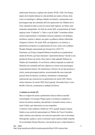 tradicionais franceses e ingleses dos séculos XVIII e XIX. Em França, 
depois da Comédia Italiana ter sido proibida nos teatros oficiais, bem 
como os monólogos e diálogos falados em francês, a pantomima com 
personagens-tipo da commedia dell’arte apareceram nos Théâtres de la 
Foire. Quando levadas à cena nos music-halls ingleses, no Natal, eram 
chamadas arlequinadas. No final do século XIX, as pantomimas de Natal 
inglesas como “Cinderela” e “João e o pé de feijão” continham efeitos 
cénicos espectaculares e interlúdios musicais populares com diálogos, 
acrobacia, canções e danças, nas quais os palhaços tinham substituído 
Arlequim e Pierrot. No século XIX, em Inglaterra e na América, a 
pantomima incorporava os espectáculos de circo, como com o palhaço 
Humpty Dumpty representado por George Fox (1825-77). 
Entretanto, em França, Gaspard Deburau imortalizava as pantomimas 
mudas de Pierrot, que hoje chamamos “pantomima branca” devido à cara 
pintada de branco do artista. Paris inteiro vinha aplaudir Deburau no 
Théâtre des Funambules. O seu Pierrot, embora inspirado no malévolo 
Pedrolino da commedia dell’arte, depressa se tornou num personagem 
essencialmente francês. Ele transformou o Pierrot, de um tipo grotesco e 
cínico, numa personagem poética, acrescentando-lhe uma expressão 
pessoal cheia de fantasia, acrobacia, melodrama e interpretação 
espectacular que caracterizou as pantomimas do século XIX. Outros 
mimos franceses do século XIX, Paul Legrand, Alexandre Gyon, Louis 
Rouffe e Séverin, continuaram a tradição do Pierrot. 
A mímica no século XX 
Mas na viragem do século a pantomima clássica tinha-se tornado 
estereotipada. Foi Georges Wague quem a revitalizou e preparou o 
terreno da mímica moderna, descobrindo e treinando mimos como o 
autor Colette, que representou na sua companhia. 
A mímica voltou também à ribalta em 1923, quando Jacques Copeau 
fundou a sua escola de representação no Théâtre du Vieux Colombier, 
onde a mímica com máscara, em exercícios parecidos com os do drama 
Noh japonês, ajudava o actor a encontrar maior expressividade corporal. 
O seu discípulo Etienne Decroux, convencido de que o corpo humano é, 
BS – 2004 
http://pwp.netcabo.pt/calbsilva/teatronaescola/bloco%201/mimica.htm 
5 
 