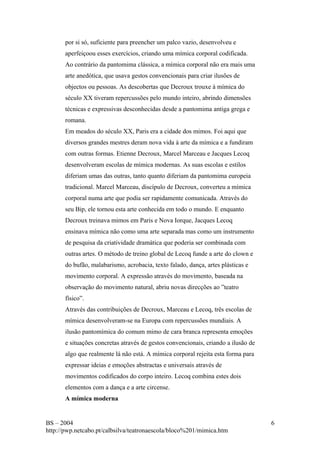 por si só, suficiente para preencher um palco vazio, desenvolveu e 
aperfeiçoou esses exercícios, criando uma mímica corporal codificada. 
Ao contrário da pantomima clássica, a mímica corporal não era mais uma 
arte anedótica, que usava gestos convencionais para criar ilusões de 
objectos ou pessoas. As descobertas que Decroux trouxe à mímica do 
século XX tiveram repercussões pelo mundo inteiro, abrindo dimensões 
técnicas e expressivas desconhecidas desde a pantomima antiga grega e 
romana. 
Em meados do século XX, Paris era a cidade dos mimos. Foi aqui que 
diversos grandes mestres deram nova vida à arte da mímica e a fundiram 
com outras formas. Etienne Decroux, Marcel Marceau e Jacques Lecoq 
desenvolveram escolas de mímica modernas. As suas escolas e estilos 
diferiam umas das outras, tanto quanto diferiam da pantomima europeia 
tradicional. Marcel Marceau, discípulo de Decroux, converteu a mímica 
corporal numa arte que podia ser rapidamente comunicada. Através do 
seu Bip, ele tornou esta arte conhecida em todo o mundo. E enquanto 
Decroux treinava mimos em Paris e Nova Iorque, Jacques Lecoq 
ensinava mímica não como uma arte separada mas como um instrumento 
de pesquisa da criatividade dramática que poderia ser combinada com 
outras artes. O método de treino global de Lecoq funde a arte do clown e 
do bufão, malabarismo, acrobacia, texto falado, dança, artes plásticas e 
movimento corporal. A expressão através do movimento, baseada na 
observação do movimento natural, abriu novas direcções ao ”teatro 
físico”. 
Através das contribuições de Decroux, Marceau e Lecoq, três escolas de 
mímica desenvolveram-se na Europa com repercussões mundiais. A 
ilusão pantomímica do comum mimo de cara branca representa emoções 
e situações concretas através de gestos convencionais, criando a ilusão de 
algo que realmente lá não está. A mímica corporal rejeita esta forma para 
expressar ideias e emoções abstractas e universais através de 
movimentos codificados do corpo inteiro. Lecoq combina estes dois 
elementos com a dança e a arte circense. 
A mímica moderna 
BS – 2004 
http://pwp.netcabo.pt/calbsilva/teatronaescola/bloco%201/mimica.htm 
6 
 