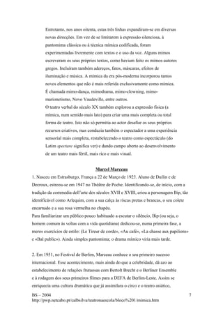 Entretanto, nos anos oitenta, estas três linhas expandiram-se em diversas 
novas direcções. Em vez de se limitarem à expressão silenciosa, à 
pantomima clássica ou à técnica mímica codificada, foram 
experimentadas livremente com textos e o uso da voz. Alguns mimos 
escreveram os seus próprios textos, como haviam feito os mimos-autores 
gregos. Incluíram também adereços, fatos, máscaras, efeitos de 
iluminação e música. A mímica da era pós-moderna incorporou tantos 
novos elementos que não é mais referida exclusivamente como mímica. 
É chamada mimo-dança, mimodrama, mimo-clowning, mimo-marionetismo, 
Novo Vaudeville, entre outros. 
O teatro verbal do século XX também explorou a expressão física (a 
mímica, num sentido mais lato) para criar uma mais completa ou total 
forma de teatro. Isto não só permitia ao actor desafiar os seus próprios 
recursos criativos, mas conduzia também o espectador a uma experiência 
sensorial mais completa, restabelecendo o teatro como espectáculo (do 
Latim spectare significa ver) e dando campo aberto ao desenvolvimento 
de um teatro mais fértil, mais rico e mais visual. 
Marcel Marceau 
1. Nasceu em Estrasburgo, França a 22 de Março de 1923. Aluno de Duilin e de 
Decroux, estreou-se em 1947 no Théâtre de Poche. Identificando-se, de início, com a 
tradição da commedia dell’arte dos séculos XVII e XVIII, criou a personagem Bip, tão 
identificável como Arlequim, com a sua calça às riscas pretas e brancas, o seu colete 
encarnado e a sua rosa vermelha no chapéu. 
Para familiarizar um público pouco habituado a escutar o silêncio, Bip (ou seja, o 
homem comum às voltas com a vida quotidiana) dedicou-se, numa primeira fase, a 
meros exercícios de estilo: (Le Tireur de corde», «Au café», «La chasse aux papilions» 
e «Bal public»). Ainda simples pantomima; o drama mímico viria mais tarde. 
2. Em 1951, no Festival de Berlim, Marceau conhece o seu primeiro sucesso 
internacional. Esse acontecimento, mais ainda do que a celebridade, dá azo ao 
estabelecimento de relações frutuosas com Bertolt Brecht e o Berliner Ensemble 
e à rodagem dos seus primeiros filmes para a DEFA de Berlim-Leste. Assim se 
enriquecia uma cultura dramática que já assimilara o circo e o teatro asiático, 
BS – 2004 
http://pwp.netcabo.pt/calbsilva/teatronaescola/bloco%201/mimica.htm 
7 
 