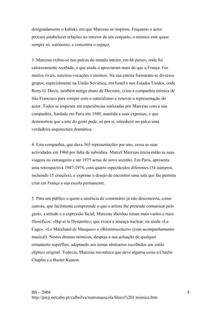 designadamente o kabuki, em que Marceau se inspirou. Enquanto o actor 
procura estabelecer relações no interior de um conjunto, o mímico está quase 
sempre só, autónomo, e concentra o espaço. 
3. Marceau exibiu-se nos palcos do mundo inteiro, em 66 países, onde foi 
calorosamente recebido, e que ainda o apreciaram mais do que a França. Fez 
muitos rivais, suscitou vocações e ensinou. Na sua esteira formaram-se diversos 
grupos, especialmente na União Soviética, em Israel e nos Estados Unidos, onde 
Rony G. Davis, também antigo aluno de Decroux, criou a companhia mímica de 
São Francisco para romper com o naturalismo e renovar a representação do 
actor. Todos se inspiram em experiências realizadas por Marceau com a sua 
companhia, fundada em Paris em 1948, mantida a suas expensas, e que 
demonstrou que a arte do gesto pode, só por si, introduzir no palco uma 
verdadeira arquitectura dramática. 
4. Esta companhia, que dava 365 representações por ano, cessa as suas 
actividades em 1960 por falta de subsídios. Marcel Marceau inicia então as suas 
viagens no estrangeiro e até 1975 actua de novo sozinho. Em Paris, apresenta 
uma retrospectiva 1947-1974, com quatro espectáculos diferentes (54 números, 
incluindo 15 criações), e exprime o desejo de encontrar uma sala que lhe permita 
criar em França a sua escola permanente. 
5. Para um público a quem a ausência de comentário já não desconcerta, como 
outrora, que facilmente compreende o que o artista lhe pretende comunicar pelo 
gesto, a atitude e a expressão facial, Marceau abordou temas mais vastos e mais 
filosóficos: «Bip et la Dynamite», que evoca a ameaça nuclear, ou ainda «La 
Cage», «Le Marchand de Masques» e «Réminiscences» (com acompanhamento 
musical). Nestes dramas mímicos, despoja a sua actuação de qualquer 
ornamento supérfluo, adaptando aos temas abstractos escolhidos um estilo 
elíptico original. Todavia, Marceau reconhece que deve alguma coisa a Charlie 
Chaplin e a Buster Keaton. 
BS – 2004 
http://pwp.netcabo.pt/calbsilva/teatronaescola/bloco%201/mimica.htm 
8 

