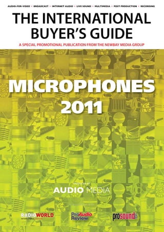 AUDIO-FOR-VIDEO • BROADCAST • INTERNET AUDIO • LIVE SOUND • MULTIMEDIA • POST PRODUCTION • RECORDING




AUDIO MEDIA
THE INTERNATIONAL
                         BUYER’S GUIDE
THE WORLD’S LEADING PROFESSIONAL AUDIO TECHNOLOGY MAGAZINE


       A SPECIAL PROMOTIONAL PUBLICATION FROM THE NEWBAY MEDIA GROUP




MICROPHONES
    2011



                                                       PRODUCED BY


                                                  AUDIO MEDIA
                                                    In association with:




         I N T E R N AT I O N A L E D I T I O N
 