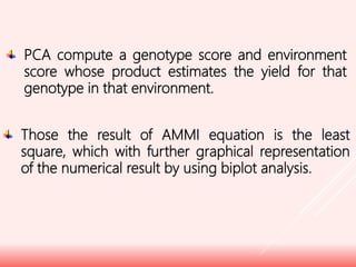 PCA compute a genotype score and environment
score whose product estimates the yield for that
genotype in that environment.
Those the result of AMMI equation is the least
square, which with further graphical representation
of the numerical result by using biplot analysis.
 