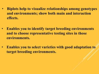 • Biplots help to visualize relationships among genotypes
and environments; show both main and interaction
effects.
• Enables you to identify target breeding environments
and to choose representative testing sites in those
environments.
• Enables you to select varieties with good adaptation to
target breeding environments.
 