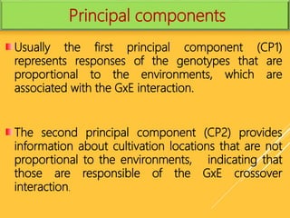 Usually the first principal component (CP1)
represents responses of the genotypes that are
proportional to the environments, which are
associated with the GxE interaction.
The second principal component (CP2) provides
information about cultivation locations that are not
proportional to the environments, indicating that
those are responsible of the GxE crossover
interaction.
Principal components
 