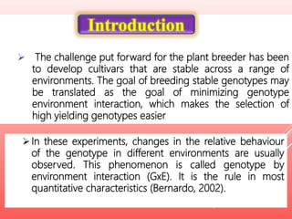  The challenge put forward for the plant breeder has been
to develop cultivars that are stable across a range of
environments. The goal of breeding stable genotypes may
be translated as the goal of minimizing genotype
environment interaction, which makes the selection of
high yielding genotypes easier
Introduction
In these experiments, changes in the relative behaviour
of the genotype in different environments are usually
observed. This phenomenon is called genotype by
environment interaction (GxE). It is the rule in most
quantitative characteristics (Bernardo, 2002).
 
