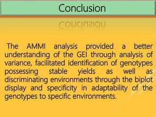 Conclusion
The AMMI analysis provided a better
understanding of the GEI through analysis of
variance, facilitated identification of genotypes
possessing stable yields as well as
discriminating environments through the biplot
display and specificity in adaptability of the
genotypes to specific environments.
 