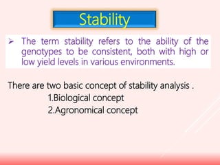  The term stability refers to the ability of the
genotypes to be consistent, both with high or
low yield levels in various environments.
There are two basic concept of stability analysis .
1.Biological concept
2.Agronomical concept
Stability
 