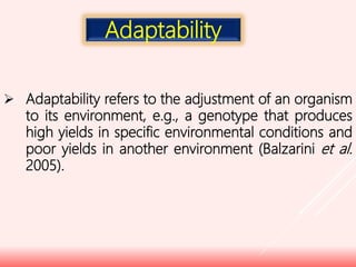  Adaptability refers to the adjustment of an organism
to its environment, e.g., a genotype that produces
high yields in specific environmental conditions and
poor yields in another environment (Balzarini et al.
2005).
Adaptability
 