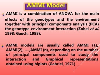 AMMI is a combination of ANOVA for the main
effects of the genotypes and the environment
together with principal components analysis (PCA)
the genotype-environment interaction (Zobel et al.
1998; Gauch, 1988).
AMMI models are usually called AMMI (1),
AMMI(2), ….,AMMI (n), depending on the number
of principal components used to study the
interaction and Graphical representations
obtained using biplots (Gabriel, 1971)
AMMI Model
 