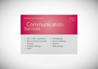 Starting from the basics


     Communication
Services

 >   ATL / BTL solutions     >   Packaging
 >   Brand and Corporate 	   >   Direct mailing
     Design                  >   Events
 >   Graphic design 	        >   Web design
 >   POP
 