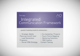 The new

    Integrated
Communication Framework
…quando il marketing incontra la comunicazione…


> Strategic Media                 > Co-marketing Projects
Planning (on/off-line)            > Touch Points Mapping
> Lead Generation                 > Bartering Solutions
Programs                          > DM Creative
> Social CRM Strategy             Content Testing
 