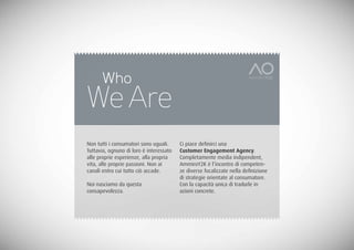 Who
We Are
Non tutti i consumatori sono uguali.     Ci piace definirci una
Tuttavia, ognuno di loro è interessato   Customer Engagement Agency.
alle proprie esperienze, alla propria    Completamente media indipendent,
vita, alle proprie passioni. Non ai      AmmiroY2K è l’incontro di competen-
canali entro cui tutto ciò accade.       ze diverse focalizzate nella definizione
                                         di strategie orientate al consumatore.
Noi nasciamo da questa                   Con la capacità unica di tradurle in
consapevolezza.                          azioni concrete.
 