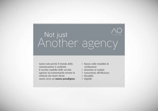 Not just
Another agency
Siamo nati perché il mondo della    > Nuovo nelle modalità di
comunicazione è cambiato.             retribuzione
Il vecchio modello delle vecchie    > Orientato ai risultati
agenzie sta tramontando mentre le   > Concentrato all’efficienza
richieste dei nostri clienti        > Flessibile
vanno verso un nuovo paradigma:     > Digitale
 