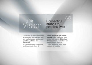 The                               Connecting
Vision                                  brands to
                                        people’s lives

ll successo di un brand sarà sempre     parlare al cuore di ogni singola
più legato alla sua capacità di met-    persona, in una visione che tenga
tersi in relazione con la vita reale,   conto di ogni aspetto, dal digitale
quotidiana, affettiva dei               all’esperienziale, per trasferire con
consumatori.                            sempre maggior efficacia
Ciò che vogliamo fare è mettere in      il valore del proprio lavoro, della
condizione i nostri clienti di          passione, del prodotto.
 