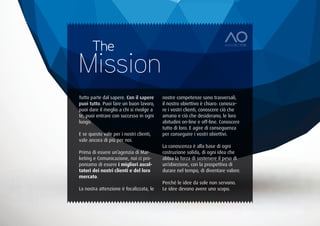 The
Mission
Tutto parte dal sapere. Con il sapere    nostre competenze sono trasversali,
puoi tutto. Puoi fare un buon lavoro,    il nostro obiettivo è chiaro: conosce-
puoi dare il meglio a chi si rivolge a   re i vostri clienti, conoscere ciò che
te, puoi entrare con successo in ogni    amano e ciò che desiderano, le loro
luogo.                                   abitudini on-line e off-line. Conoscere
                                         tutto di loro. E agire di conseguenza
E se questo vale per i nostri clienti,   per conseguire i vostri obiettivi.
vale ancora di più per noi.
                                         La conoscenza è alla base di ogni
Prima di essere un’agenzia di Mar-       costruzione solida, di ogni idea che
keting e Comunicazione, noi ci pro-      abbia la forza di sostenere il peso di
poniamo di essere i migliori ascol-      un’obiezione, con la prospettiva di
tatori dei nostri clienti e del loro     durare nel tempo, di diventare valore.
mercato.
                                         Perché le idee da sole non servono.
La nostra attenzione è focalizzata, le   Le idee devono avere uno scopo.
 