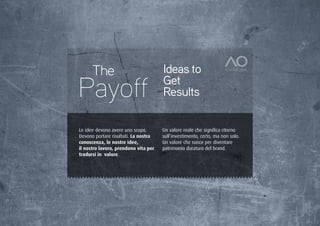 The                             Ideas to
Payoff                                Get
                                      Results

Le idee devono avere uno scopo.       Un valore reale che significa ritorno
Devono portare risultati. La nostra   sull’investimento, certo, ma non solo.
conoscenza, le nostre idee,           Un valore che nasce per diventare
il nostro lavoro, prendono vita per   patrimonio duraturo del brand.
tradursi in valore.
 