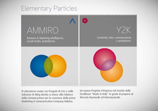 Elementary Particles


    AMMIRO                                                                            Y2K
    Business & Maketing Intelligence,                               Creatività, idee, comunicazione
    social media, piattaforme.                                                         e produzione.




Il Laboratorio Leader nei Progetti di Crm e nelle   Un nuovo Progetto d’Impresa nel mondo delle
Soluzioni di Mktg Diretto si unisce alla Fabbrica   Eccellenze “Made in Italy” in grado di proporsi al
della Comunicazione per la creazione della prima    Mercato Nazionale ed Internazionale.
Marketing & Communication Company Italiana.
 