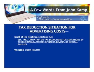 A Few Words From John Kamp



        TAX DEDUCTION SITUATION FOR
             ADVERTISING COSTS—
                         COSTS—
•
•   Draft of the Healthcare Reform Act:
    Draft of the Healthcare Reform Act:
    –
    –   SEC. 1452. LIMITATION ON TAX DEDUCTIONS FOR ADVERTISING BY
        SEC. 1452. LIMITATION ON TAX DEDUCTIONS FOR ADVERTISING BY
        CERTAIN MANUFACTURERS OF DRUGS, DEVICES, OR MEDICAL
        CERTAIN MANUFACTURERS OF DRUGS, DEVICES, OR MEDICAL
        SUPPLIES.
        SUPPLIES.

•
•   WE NEED YOUR HELP!!!!!
    WE NEED YOUR HELP!!!!!
 