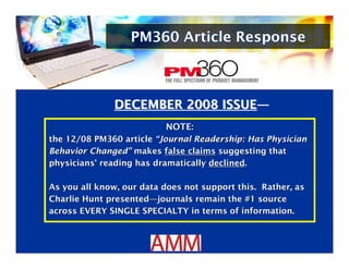 PM360 Article Response



              DECEMBER 2008 ISSUE—
                          NOTE:
                          NOTE:
the 12/08 PM360 article “Journal Readership: Has Physician
the 12/08 PM360 article “Journal Readership: Has Physician
Behavior Changed” makes false claims suggesting that
Behavior Changed” makes false claims suggesting that
physicians' reading has dramatically declined.
physicians' reading has dramatically declined.

As you all know, our data does not support this. Rather, as
As you all know, our data does not support this. Rather, as
Charlie Hunt presented—journals remain the #1 source
Charlie Hunt presented—journals remain the #1 source
across EVERY SINGLE SPECIALTY in terms of information.
across EVERY SINGLE SPECIALTY in terms of information.
 