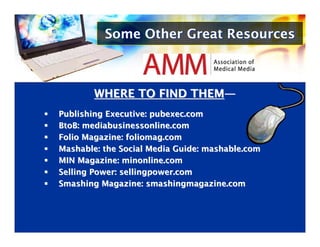 Some Other Great Resources



        WHERE TO FIND THEM—
                      THEM—
Publishing Executive: pubexec.com
Publishing Executive: pubexec.com
BtoB: mediabusinessonline.com
BtoB: mediabusinessonline.com
Folio Magazine: foliomag.com
Folio Magazine: foliomag.com
Mashable: the Social Media Guide: mashable.com
Mashable: the Social Media Guide: mashable.com
MIN Magazine: minonline.com
MIN Magazine: minonline.com
Selling Power: sellingpower.com
Selling Power: sellingpower.com
Smashing Magazine: smashingmagazine.com
Smashing Magazine: smashingmagazine.com
 