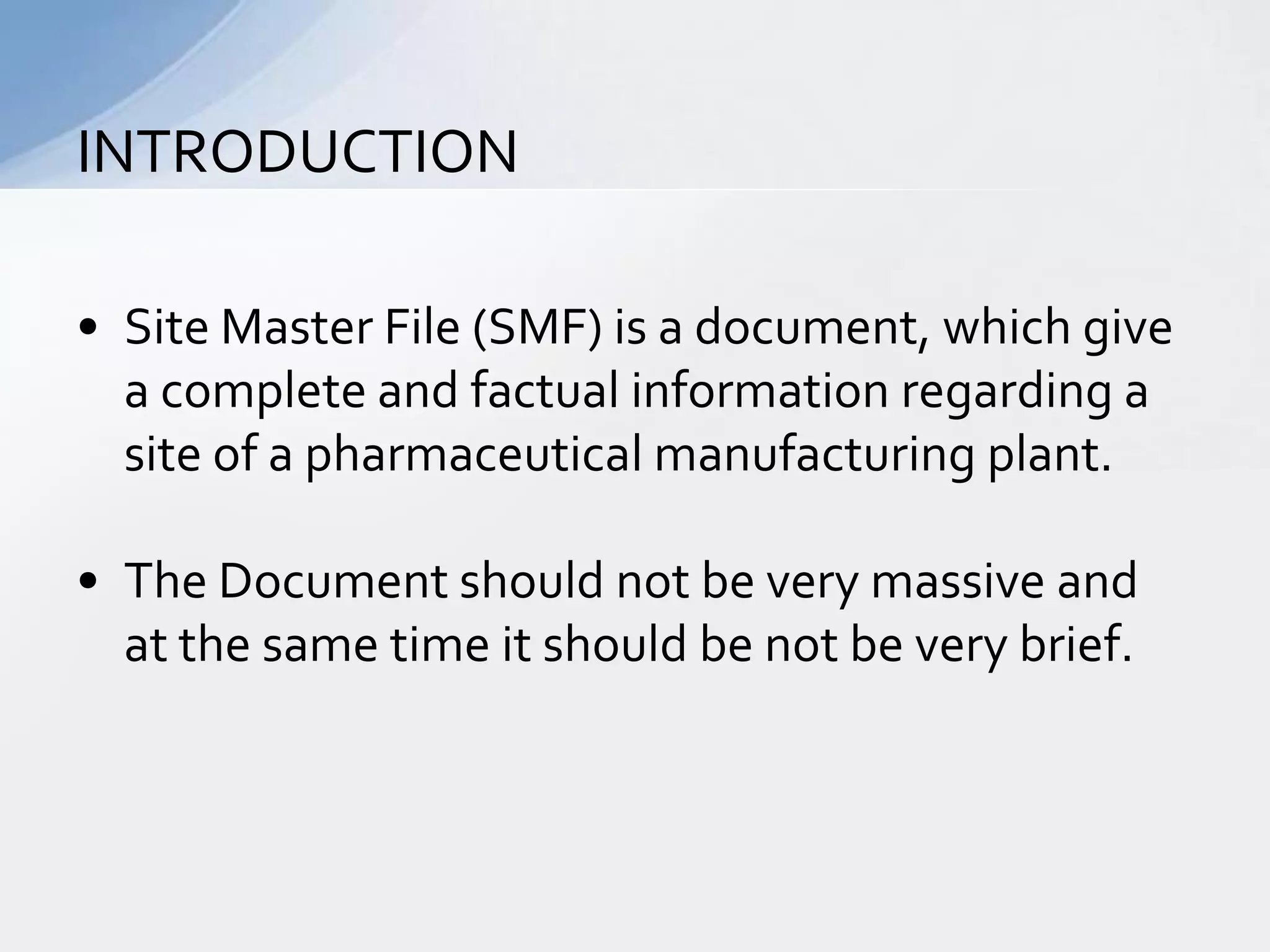 INTRODUCTION
• Site Master File (SMF) is a document, which give
a complete and factual information regarding a
site of a pharmaceutical manufacturing plant.

• The Document should not be very massive and
at the same time it should be not be very brief.

 