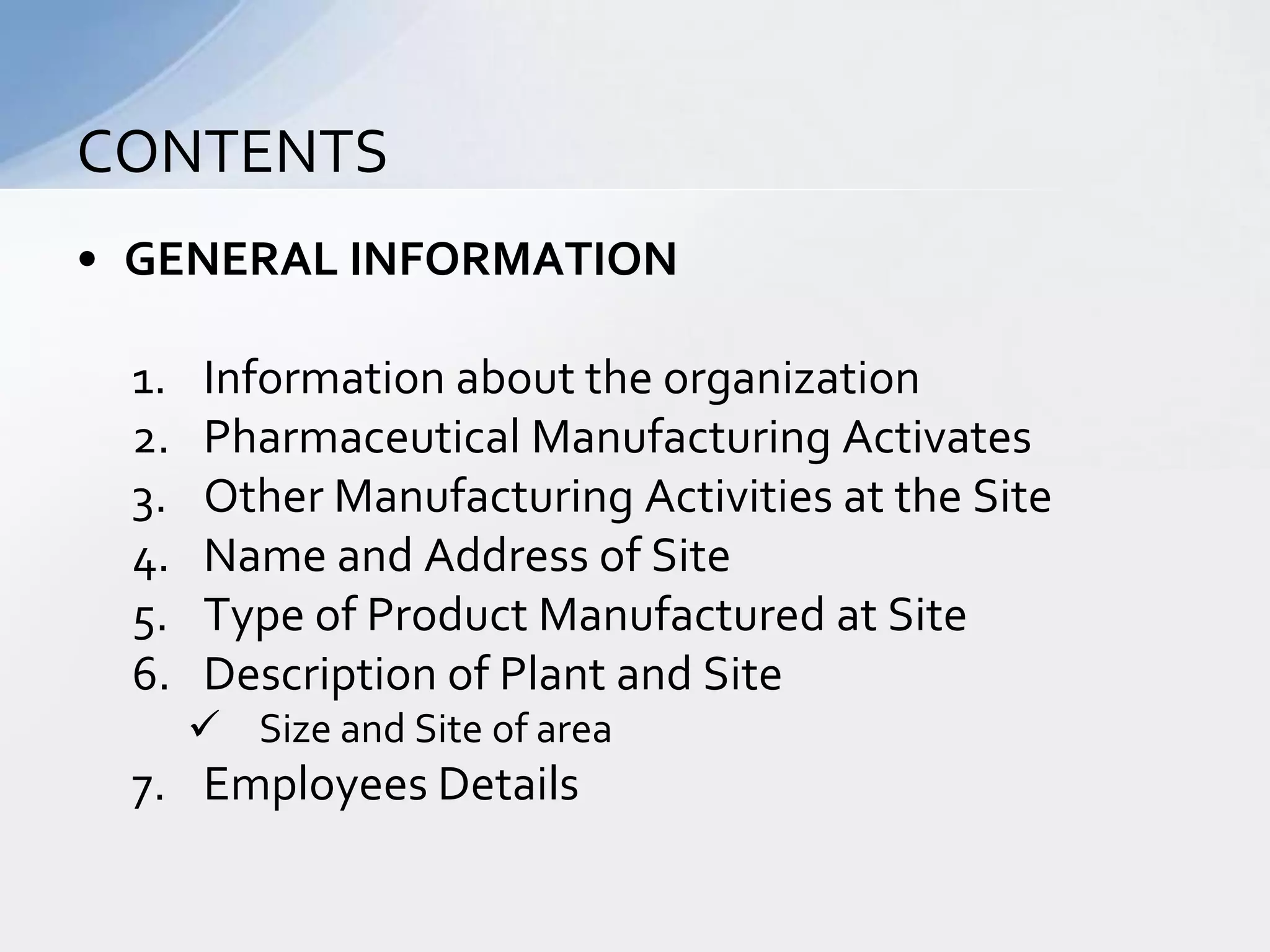 CONTENTS
• GENERAL INFORMATION
1.
2.
3.
4.
5.
6.

Information about the organization
Pharmaceutical Manufacturing Activates
Other Manufacturing Activities at the Site
Name and Address of Site
Type of Product Manufactured at Site
Description of Plant and Site
 Size and Site of area

7. Employees Details

 
