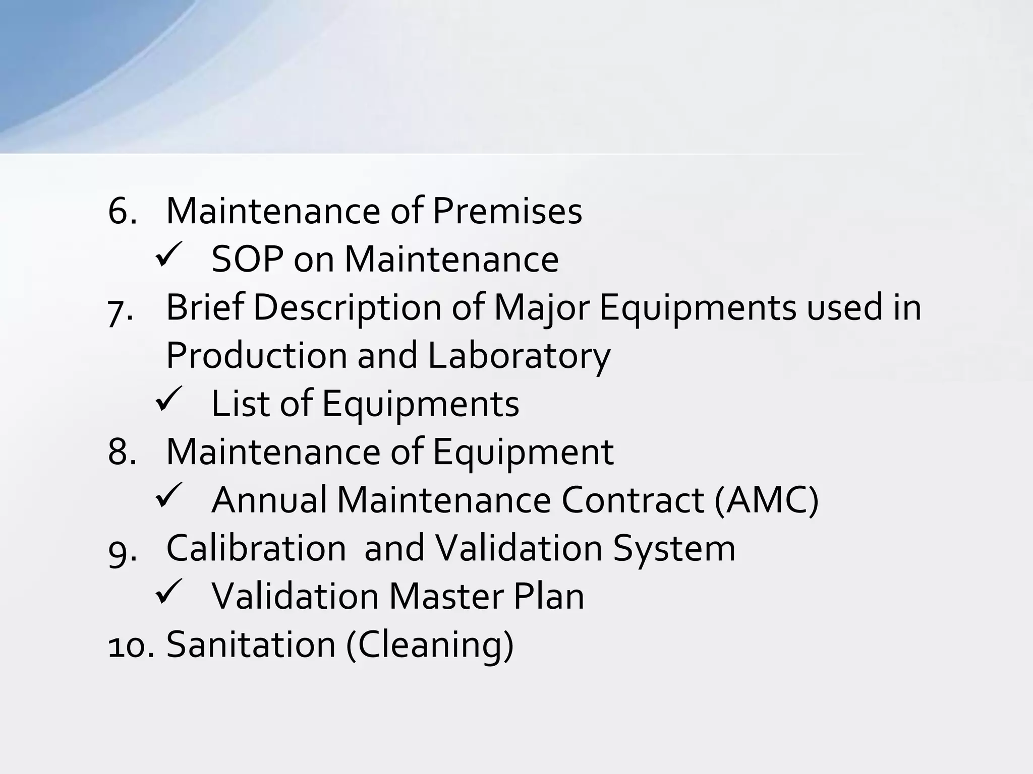 6. Maintenance of Premises
 SOP on Maintenance
7. Brief Description of Major Equipments used in
Production and Laboratory
 List of Equipments
8. Maintenance of Equipment
 Annual Maintenance Contract (AMC)
9. Calibration and Validation System
 Validation Master Plan
10. Sanitation (Cleaning)

 