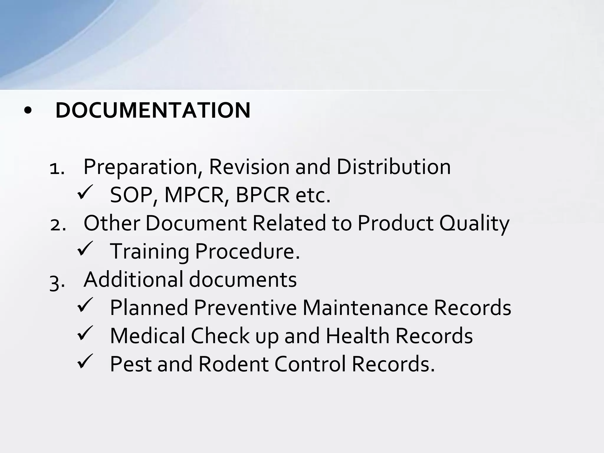 • DOCUMENTATION
1. Preparation, Revision and Distribution
 SOP, MPCR, BPCR etc.
2. Other Document Related to Product Quality
 Training Procedure.
3. Additional documents
 Planned Preventive Maintenance Records
 Medical Check up and Health Records
 Pest and Rodent Control Records.

 