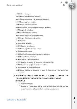 Carpintería Metálica
Materiales de Construcción
1
5
4.01 Orden y limpieza.
4.02 Manejo de herramientas manuales.
4.03 Manejo de máquinas - herramientas para metal.
4.04 Manejo de piedra esmeril.
4.05 Manejo de Sierras circulares.
4.06 Personal que utiliza equipos neumáticos portátiles.
4.07 Equipos de soldadura.
4.08 Soldadura eléctrica por arco.
4.09 Manejo de botellas de gases a presión.
4.10 Riesgos eléctricos en baja tensión.
4.11 Máquinas.
4.12 Escaleras portátiles.
4.13 Utilización de andamios.
4.14 Manejo de plataformas elevadoras.
4.15 Espacios confinados.
4.16 Identificar los riesgos de los productos químicos.
4.17 Manejo Manual de Cargas.
4.18 Exposición a posturas forzadas.
4.19 Utilización de equipos de protección individual (E.P.I).
4.20 Utilización de equipos de protección auditiva.
4.21 Utilización de sistemas anticaídas.
4.22 Normas básicas de actuación en caso de Emergencia y Prevención de
incendios.
5. RECOMENDACIONES BASICAS DE SEGURIDAD Y SALUD EN
TRABAJOS DE MANTENIMIENTO EN LOS LABORATORIOS
NO FUMAR.
 No comer ni beber.
 Solicitar la colaboración del personal del laboratorio siempre que sea
necesario cambiar de lugar productos químicos, residuos, etc.
 