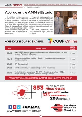 AMMNEWS
Acordo entre AMM e Estado
As prefeituras mineiras receberam,
no final de março, a 15ª e 16ª parcelas
do acordo judicial entre a Associação
Mineira de Municípios (AMM) e o gover-
no de Minas Gerais, com mediação do
Tribunal de Justiça do Estado de Minas
Gerais (TJMG), para a quitação do con-
fisco de R$ 7 bilhões da cota-parte dos
municípios sobre os valores do ICMS,
IPVA e Fundeb.
O pagamento das duas parcelas em
um mesmo mês faz parte do conjunto
de medidas de socorro econômico do
governo estadual para que as adminis-
trações municipais consigam enfrentar
melhor os desafios impostos pela pan-
demia.
Pelo acordo, homologado pelo
TJMG, o Estado vai pagar a dívida em
33 parcelas.
AGENDA DE CURSOS > ABRIL
DATA CURSOS ONLINE
CARGA
HORÁRIA
08 e 09
Novo FUNDEB – Fundo de Manutenção e Desenvolvimento da Educação Básica e de Valori-
zação dos Profissionais da Educação
16 horas
15 e 16
Sistema de controle interno municipal – Módulo II – Estruturação de um sistema de con-
trole interno municipal
16 horas
22 e 23 PPA – Plano plurianual 16 horas
27 e 28 Contratos administrativos Gestão, Fiscalização e Termo de Referência 16 horas
29 e 30
Tributos Imobiliários dos Municípios ITBI – IPTU – Contribuição de melhoria – CIP
, Con-
tribuição iluminação, Lançamento, cobrança e fiscalização municipal
16 horas
Mais informações no portal da AMM  central.amm-mg.org.br
www.portalamm.org.br
ÓRGÃO INFORMATIVO DA ASSOCIAÇÃO MINEIRA DE MUNICÍPIOS | NO
33 | ABRIL DE 2021
5
 