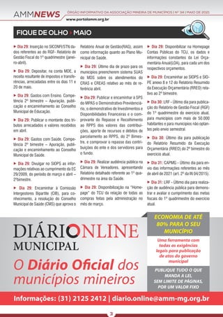 AMMNEWS
FIQUE DE OLHO > MAIO
O Diário Oﬁcial dos
municípios mineiros
Informações: (31) 2125 2412 | diario.online@amm-mg.org.br
ECONOMIA DE ATÉ
80% PARA O SEU
MUNICÍPIO
Uma ferramenta com
todas as exigências
legais para publicação
de atos do governo
municipal
PUBLIQUE TUDO O QUE
MANDA A LEI,
SEM LIMITE DE PÁGINAS,
POR UM VALOR FIXO
www.portalamm.org.br
ÓRGÃO INFORMATIVO DA ASSOCIAÇÃO MINEIRA DE MUNICÍPIOS | NO
34 | MAIO DE 2021
3
 Dia 29: Inserção no SICONFI/STN da-
dos referentes ao do RGF- Relatório de
Gestão Fiscal do 1º quadrimestre (janei-
ro-abril).
 Dia 29: Depositar, na conta MDE, a
receita resultante de impostos e transfe-
rências, arrecadadas entre os dias 11 e
20 de maio.
 Dia 29: Gastos com Ensino. Compe-
tência 2º bimestre – Apuração, publi-
cação e encaminhamento ao Conselho
Municipal de Educação.
 Dia 29: Publicar o montante dos tri-
butos arrecadados e valores recebidos
em abril.
 Dia 29: Gastos com Saúde. Compe-
tência 2º bimestre – Apuração, publi-
cação e encaminhamento ao Conselho
Municipal de Saúde.
 Dia 29: Divulgar no SIOPS as infor-
mações relativas ao cumprimento da EC
29/2009, do período de março e abril –
2ºbimestre.
 Dia 29: Encaminhar à Comissão
Intergestores Bipartite (CIB), para co-
nhecimento, a resolução do Conselho
Municipal de Saúde (CMS) que aprova o
Relatório Anual de Gestão(RAG), assim
como informação quanto ao Plano Mu-
nicipal de Saúde.
 Dia 29: Último dia de prazo para os
municípios preencherem sistema SUAS
do MDS sobre os atendimentos do
CRAS e CREAS relativo ao mês de re-
ferência abril.
 Dia 29: Publicar e encaminhar à SPS
do MPAS o Demonstrativo Previdenciá-
rio, o demonstrativo de Investimentos e
Disponibilidades Financeiras e o com-
provante do Repasse e Recolhimento
ao RPPS dos valores das contribui-
ções, aporte de recursos e débitos de
parcelamento ao RPPS, do 2º Bimes-
tre, e comprovar o repasse das contri-
buições do ente e dos servidores para
o fundo.
 Dia 29: Realizar audiência pública na
Câmara de Vereadores, apresentando
Relatório detalhado referente ao 1º qua-
drimestre na área da Saúde.
 Dia 29: Disponibilização na “Home-
page” do TCU da relação de todas as
compras feitas pela administração no
mês de março.
 Dia 29: Disponibilizar na Homepage
Contas Públicas do TCU, os dados e
informações constantes da Lei Orça-
mentária Anual(LOA), para cada um dos
respectivos orçamentos.
 Dia 29: Encaminhar ao SIOPS e SIO-
PE anexo 8 e 12 do Relatório Resumido
da Execução Orçamentária (RREO) rela-
tivo ao 2º bimestre.
 Dia 30: LRF - Último dia para publica-
ção do Relatório de Gestão Fiscal (RGF)
do 1º quadrimestre do exercício atual,
para municípios com mais de 50.000
habitantes e para municípios não optan-
tes pelo envio semestral.
 Dia 30: Último dia para publicação
do Relatório Resumido da Execução
Orçamentária (RREO) do 2º bimestre do
exercício atual.
 Dia 31: CAPMG - Último dia para en-
vio das informações referentes ao mês
de abril de 2021 (art. 2º da IN 04/2015).
 Dia 31: LRF - Último dia para realiza-
ção de audiência pública para demons-
trar e avaliar o cumprimento das metas
fiscais do 1º quadrimestre do exercício
atual.
 