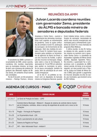 AMMNEWS
AGENDA DE CURSOS > MAIO
www.portalamm.org.br
ÓRGÃO INFORMATIVO DA ASSOCIAÇÃO MINEIRA DE MUNICÍPIOS | NO
34 | MAIO DE 2021
5
Julvan Lacerda coordena reuniões
com governador Zema, presidente
da ALMG e bancada mineira de
senadores e deputados federais
O presidente da AMM e primeiro vi-
ce-presidente da CNM, Julvan Lacerda,
coordenou três reuniões importantes
para os municípios mineiros, ao longo
de abril, com a presença de centenas de
gestores das diferentes regiões de Mi-
nas Gerais, em ambiente virtual restrito
aos convidados.
No dia 23 de abril, os três senadores
mineiros – Rodrigo Pacheco, Antonio
Anastasia e Carlos Viana – ouviram a
apresentação das demandas municipa-
listas mais urgentes ao enfrentamento
da pandemia, como as ações unifica-
das de combate à Covid-19, aceleração
da vacinação e do fornecimento de kits
intubação. Além das medidas de com-
bate à Covid-19, também foram ques-
tionados pelos prefeitos os fechamen-
tos de agências do Banco do Brasil, o
uso dos recursos do Fundeb, a aplica-
ção dos recursos na Educação; indaga-
ções sobre a nova lei de licitações. A
aprovação do 1% do FPM em setembro
para auxiliar os municípios no perío-
do de pouca arrecadação, também foi
pauta, além da solicitação de um novo
auxílio emergencial.
Já no dia 27, os prefeitos se reu-
niram com os deputados da bancada
mineira no Congresso Nacional, quando
foram tratados temas, como a intensi-
ficação da vacinação, necessidade de
alocar mais recursos emergenciais aos
municípios para o enfrentamento à pan-
demia da Covid-19 e nova chamada do
programa Mais Médicos.
A última reunião, no dia 29, fechou
os debates do mês, quando os prefei-
tos mineiros se reuniram com o gover-
nador Romeu Zema e o presidente da
Assembleia Legislativa de Minas Gerais
(ALMG), deputado Agostinho Patrus.
No encontro, o governador fez o com-
promisso com o presidente da AMM,
Julvan Lacerda, de iniciar, já na semana
seguinte, um novo acordo com o Tribu-
nal de Justiça do Estado de Minas Ge-
rais (TJMG) para garantir o pagamento
de recursos atrasados da área da saú-
de, aos municípios, que envolvem cerca
de R$ 6 bilhões.
DATA CURSOS ONLINE
CARGA
HORÁRIA
3, 5, 6 e 7 Lei Geral de Proteção de Dados - LGPD 16 horas
10 e 11
Controle Interno Municipal – Módulo II - Atuação do sistema de controle interno munici-
pal em licitações, contratos, obras e serviço de engenharia de acordo com a nova Lei de
Licitações
16 horas
18 e 19 Pregão – Formação de Pregoeiros 16 horas
19 e 20 Lei Orçamentária Anual - LOA 16 horas
20 e 21 Reurb e parcelamento do solo urbano 16 horas
24 e 25 Sistema de Registro de Preços 16 horas
26 e 27 VAF – Valor Adicionado Fiscal - módulo II 16 horas
REUNIÕES DA AMM
 
