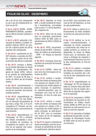 AMMNEWS
FIQUE DE OLHO > DEZEMBRO
www.portalamm.org.br
ÓRGÃO INFORMATIVO DA ASSOCIAÇÃO MINEIRA DE MUNICÍPIOS | NO
41 | DEZEMBRO DE 2021
3
até o dia 20 do mês subsequente
ou até o dia útil imediatamente an-
terior ao dia 20.
 De 21 a 28/12: SICOM – ACOM-
PANHAMENTO MENSAL (substitui-
ção do AM do bimestre setembro e
outubro).
 De 21 a 28/12: apresentar a De-
claração de Débitos e Créditos Tri-
butários Federais (DCTF) de outu-
bro até o décimo quinto dia útil do
segundo mês subsequente.
 Dia 24/12: recolhimento do PA-
SEP referente a novembro de 2021
até o vigésimo quinto dia do mês
ou primeiro dia útil que o anteceder.
 Dia 29/12: entregar o Relató-
rio de Gestão Municipal de Saúde
(RGMS) na Coordenadoria Re-
gional de Saúde (CRS), referen-
te ao período de julho/setembro
de 2021, no prazo de 90 dias, a
contar do último dia do trimestre
anterior.
 Dia 30/12: encaminhamento à
Câmara Municipal dos balancetes,
do mês de novembro, das diversas
unidades gestoras.
 Dia 30/12: disponibilização na
“Homepage” do TCU dos Relató-
rios da Execução Orçamentária de
que trata o artigo 165, § 3º da CF,
competência 5º bimestre, até ses-
senta dias após o encerramento de
cada bimestre.
 Dia 30/12: disponibilização na
“Homepage” do TCU o montante
dos tributos arrecadados e recur-
sos recebidos de convênios, da
competência de outubro, até o úl-
timo dia do segundo mês subse-
quente ao da arrecadação.
 Dia 30/12: depositar, na conta
MDE, a receita resultante de impos-
tos e transferências, arrecadadas
entre os dias 11 e 20 de dezembro,
até o trigésimo dia.
 Dia 30/12: último dia de prazo
para os municípios preencherem
sistema SUAS do MDS sobre os
atendimentos do CRAS e CREAS de
dezembro.
 Dia 30/12: RPPS (encaminhar,
através do site do MPS, o Demons-
trativo da Política de Investimentos
– DPIN – em relação ao exercício
seguinte.
 Dia 30/12: renovação anual dos
membros da comissão Permanente
de Licitação.
 Dia 31/12: CAPMG – último dia
para envio das informações de no-
vembro de 2021.
 Dia 31/12: verificar o cumpri-
mento dos limites da despesa total
com pessoal em relação à RCL e
à repartição dos limites globais na
esfera municipal, no quadrimes-
tre setembro-dezembro para os
municípios com mais de 50 mil
habitantes, ao final de cada qua-
drimestre.
 Dia 31/12: verificar o cumpri-
mento dos limites da despesa total
com pessoal em relação à RCL e
à repartição dos limites globais na
esfera municipal, de julho-dezem-
bro de 2021, para os municípios
com menos de 50 mil habitantes,
ao final do semestre.
 Dia 31/12: apurar o montante da
dívida consolidada, para fins de ve-
rificação do atendimento do limite,
no quadrimestre setembro-dezem-
bro de 2021, para municípios com
mais de 50 mil habitantes, ao final
de cada quadrimestre.
Dia 31/12: efetuar o cálculo do re-
financiamento da dívida mobiliária
ao término de cada exercício finan-
ceiro.
 Dia 31/12: verificar se, no bi-
mestre novembro/dezembro, a
realização da receita comportou
o cumprimento das metas de re-
sultado primário ou nominal es-
tabelecidas no Anexo de Metas
Fiscais para, se necessário, pro-
mover a limitação de empenho e
movimentação financeira nos trin-
ta dias subseqüentes no final do
bimestre.
 Dia 31/12: publicar o montante
dos tributos arrecadados e valores
recebidos em novembro até o últi-
mo dia do mês subsequente ao da
arrecadação.
 Dia 31/12: disponibilização na
“Homepage” do TCU da relação de
todas as compras feitas pela admi-
nistração no mês de outubro até o
último dia do segundo mês seguin-
te ao da aquisição.
 Dia 31/12: encaminhar à SPREV
do Ministério da Economia os De-
monstrativos da Política Investi-
mentos (DPIN) do RPPS até 31 de
dezembro de cada exercício em re-
lação ao exercício seguinte.
 Dia 31/12: apresentar o Cardápio
da Merenda Escolar/2021 ao CAE –
Conselho de Alimentação Escolar
do FNDE antes do início do exercí-
cio financeiro.
 