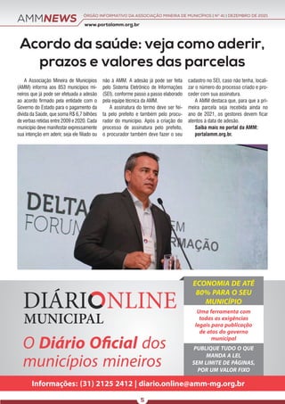 AMMNEWS www.portalamm.org.br
ÓRGÃO INFORMATIVO DA ASSOCIAÇÃO MINEIRA DE MUNICÍPIOS | NO
41 | DEZEMBRO DE 2021
5
Acordo da saúde: veja como aderir,
prazos e valores das parcelas
A Associação Mineira de Municípios
(AMM) informa aos 853 municípios mi-
neiros que já pode ser efetuada a adesão
ao acordo firmado pela entidade com o
Governo do Estado para o pagamento da
dívida da Saúde, que soma R$ 6,7 bilhões
de verbas retidas entre 2009 e 2020. Cada
município deve manifestar expressamente
sua intenção em aderir, seja ele filiado ou
não à AMM. A adesão já pode ser feita
pelo Sistema Eletrônico de Informações
(SEI), conforme passo a passo elaborado
pela equipe técnica da AMM.
A assinatura do termo deve ser fei-
ta pelo prefeito e também pelo procu-
rador do município. Após a criação do
processo de assinatura pelo prefeito,
o procurador também deve fazer o seu
cadastro no SEI, caso não tenha, locali-
zar o número do processo criado e pro-
ceder com sua assinatura.
A AMM destaca que, para que a pri-
meira parcela seja recebida ainda no
ano de 2021, os gestores devem ficar
atentos à data de adesão.
Saiba mais no portal da AMM:
portalamm.org.br.
O Diário Oﬁcial dos
municípios mineiros
Informações: (31) 2125 2412 | diario.online@amm-mg.org.br
ECONOMIA DE ATÉ
80% PARA O SEU
MUNICÍPIO
Uma ferramenta com
todas as exigências
legais para publicação
de atos do governo
municipal
PUBLIQUE TUDO O QUE
MANDA A LEI,
SEM LIMITE DE PÁGINAS,
POR UM VALOR FIXO
 