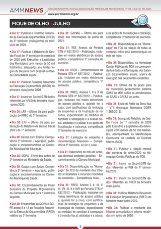 AMMNEWS
FIQUE DE OLHO > JULHO
www.portalamm.org.br
ÓRGÃO INFORMATIVO DA ASSOCIAÇÃO MINEIRA DE MUNICÍPIOS | NO
36 | JULHO DE 2021
3
Dia 17: Publicar o Relatório Resumi-
do da Execução Orçamentária (RREO)
do 3º bimestre (maio/junho) do exer-
cício de 2020.
Dia 17: Publicar o Relatório de Ges-
tão Fiscal do 1º semestre do exercício
de 2020 pelo Executivo e Legislativo
dos Municípios com menos de 50 mil
habitantes, adequados aos limites le-
gais de Despesa com pessoal ou Dívi-
da Consolidada líquida.
Dia 17: Publicar Relatório Resumido
da Execução Orçamentária (RREO) do
bimestre maio/junho 2020.
Dia 17: Inserir no Siconfi/STN dados
referentes ao RREO do bimestre maio-
-junho/2020.
Dia 30: LRF – Último dia para publi-
cação do RREO do 3º bimestre.
Dia 30: LRF – Último dia para pu-
blicação do Relatório de Gestão Fiscal
(RGF) do 1º semestre.
Dia 30: Gastos com Ensino. Compe-
tência 3º bimestre – Apuração, publi-
cação e encaminhamento ao Conse-
lho Municipal de Educação.
Dia 30: SIOPS –Envio dos dados do
3º bimestre ao Ministério da Saúde.
Dia 30: Gastos com Saúde. Compe-
tência 3º bimestre – Apuração, publi-
cação e encaminhamento ao Conse-
lho Municipal de Saúde.
Dia 30: Encaminhamento ao Poder
Executivo da Proposta Orçamentária
da Câmara Municipal para o exercício
seguinte.
Dia 30: Encaminhar ao SIOPS e SIO-
PE anexo 8 e 12 do Relatório Resumi-
do da Execução Orçamentária (RREO)
relativo ao 3º bimestre.
Dia 31: CAPMG – Último dia para
envio das informações de junho de
2021.
Dia 31: RGF, Anexos da Portaria
STN nº 637/2012 – Publicação, inclu-
sive em meios eletrônicos de acesso
público, competência 1º semestre do
exercício.
Dia 31: RREO – Demonstrativos da
Portaria STN nº 637/2012 – Publica-
ção, inclusive em meios eletrônicos
de acesso público, competência 1º
semestre.
Dia 31: RREO, Anexos I, II e X da
Portaria STN nº 637/2012 – Publica-
ção, inclusive em meios eletrônicos
de acesso público e, quando for o
caso, com justificativas da limitação
de empenhos e da frustração de re-
ceitas, especificando as medidas de
combate à sonegação e à evasão fis-
cal, adotadas e a adotar, e as ações de
fiscalização e cobrança, competência
3º bimestre do exercício.
Dia 31: Limitação de empenho e
movimentação financeira – Compe-
tência 3º bimestre, se for o caso.
Dia 31: Balancetes do mês de junho,
das diversas unidades gestoras – En-
caminhamento à Câmara Municipal.
Dia 31: Disponibilização na “Home-
page” do TCU do montante dos tribu-
tos arrecadados e recursos recebidos
de convênios – Competência maio.
Dia 31: RREO, Anexos I, II, III, V,
VI, VII, IX, X e XVII da Portaria STN nº
637/2012 – Publicação, inclusive em
meios eletrônicos de acesso público
e, quando for o caso, com justifica-
tivas da limitação de empenhos e da
frustração de receitas, especificando
as medidas de combate à sonegação
e à evasão fiscal, adotadas e a adotar,
e as ações de fiscalização e cobrança,
competência 3º bimestre do exercício.
Dia 31: Disponibilização na “Home-
page” do TCU da relação de todas as
compras feitas pela administração no
mês de maio.
Dia 31: Disponibilizar, na Homepage
Contas Públicas do TCU, os correspon-
dentes dados e informações dos balan-
ços orçamentários anuais, acerca da
execução dos orçamentos existentes.
Dia 31: Último dia de prazo para
os municípios preencherem sistema
SUAS do MDS sobre os atendimentos
do CRAS e CREAS de junho.	
Dia 31: Envio do Valor da Terra Nua
– VTN (Instrução Normativa CGITR
1.562/2015).
Dia 31: Entrega do Relatório de Ges-
tão Fiscal do 1º semestre de 2020
pelo Executivo e Legislativo dos Muni-
cípios com menos de 50 mil habitan-
tes, acompanhado da Manifestação
Conclusiva da Unidade de Controle
Interno (MCI).
Dia 31: Publicar a relação mensal
das compras de junho/2020 na Ho-
mepage Contas Públicas do TCU.
Dia 31: Inserir no Siconfi/STN da-
dos referentes ao RGF do 1º semes-
tre/2020.
Dia 31: Inserir no Siconfi/STN da-
dos referentes ao RREO do bimestre
maio-junho.
Dia 31: Publicar Relatório Resumido
da Execução Orçamentária (RREO) do
bimestre maio/junho 2020.
Dia 31: Publicar o montante dos
tributos arrecadados e valores recebi-
dos em junho de 2020.
 