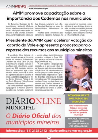 O presidente Julvan Lacerda, vi-
sando à urgente aprovação do acordo
da Vale em tramitação na Assembleia
Legislativa de Minas Gerais (ALMG),
apresentou uma proposta para que os
benefícios deste entendimento possam
chegar aos 853 municípios mineiros
dentro do ordenamento legal. A pro-
posta foi oficiada no dia 24 de junho,
aos signatários do acordo: Governo de
Minas, Assembleia Legislativa de Mi-
nas Gerais, Defensoria Pública de Mi-
nas Gerais, Ministério Público Estadual
e Ministério Público Federal.
Os valores continuam proporcionais
à população e os recursos seriam re-
passados aos municípios diretamente
– sem os entraves burocráticos de um
convênio e restrições – (Fonte 100),
para aplicação nas áreas de saúde, edu-
cação, mobilidade, etc.;
“A AMM agradece a disposição dos
deputados e do governo do Estado de
partilhar uma parte do recurso da inde-
nização que a Vale pagará aos estados
e municípios para fazerem aplicação di-
reta ao cidadão. Até porque isso é ques-
tão de justiça, uma vez que a atividade
mineradora que a Vale executava gerava
receita ao Estado, que é partilhada com
os municípios. O mineiro merece ser in-
denizado por essa atividade que gerou
consequências tão danosas ao Estado”,
esclarece Julvan Lacerda.
AMMNEWS www.portalamm.org.br
ÓRGÃO INFORMATIVO DA ASSOCIAÇÃO MINEIRA DE MUNICÍPIOS | NO
35 | JUNHO DE 2021
5
AMM promove capacitação sobre a
importância dos Codemas nos municípios
Presidente da AMM quer acelerar votação do
acordo da Vale e apresenta proposta para o
repasse dos recursos aos municípios mineiros
Os Conselhos Municipais de De-
senvolvimento Ambiental (Codema)
têm um papel fundamental na inclusão
social e participativa da sociedade nas
decisões da área, servindo, ao mesmo
tempo, de forma consultiva e delibera-
tiva, definindo, juntamente com o Po-
der Executivo Municipal, os rumos de
desenvolvimento socioambiental da
cidade.
Para falar sobre a importância dos
conselheiros e gestores municipais na
área ambiental do município, princi-
palmente de seus direitos e deveres, a
AMM promove uma capacitação sobre
a importância dos Codemas para os
municípios, no dia 6 de julho, das 9h30
às 12h, em ambiente virtual.
O Diário Oﬁcial dos
municípios mineiros
Informações: (31) 2125 2412 | diario.online@amm-mg.org.br
ECONOMIA DE ATÉ
80% PARA O SEU
MUNICÍPIO
Uma ferramenta com
todas as exigências
legais para publicação
de atos do governo
municipal
PUBLIQUE TUDO O QUE
MANDA A LEI,
SEM LIMITE DE PÁGINAS,
POR UM VALOR FIXO
 