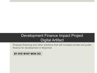 Development Finance Impact Project
Digital Artifact
Propose financing and other solutions that will increase private and public
finance for development in Myanmar
BY AYE MYAT MON OO
 