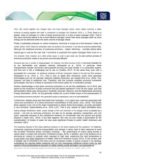 Third, NH3 bonds together one nitrogen atom and three hydrogen atoms, which makes ammonia a ‘better
molecule at packing together with itself’ in comparison to hydrogen (H2) (Kraemer, 2018, p. 1). Thus, there is a
greater mass of hydrogen in a litre of liquid ammonia than in a litre of liquid hydrogen (ibid). That is
why liquid ammonia seems to be a more efficient hydrogen carrier than liquid hydrogen itself, as more
energy can be delivered within the same volume of storage vessel.
Finally, it potentially produces no carbon emissions. Ammonia is unique as a fuel because it does not
contain carbon, which means its combustion does not produce CO2 emissions. It can also be produced carbon-free.
Although the traditional process of producing ammonia – steam reforming – normally utilizes either
natural gas or coal as the main fuel, if ammonia is produced from green hydrogen there would be no
CO2 emission. Here, however, as in other similar cases, in order to gain wider use, the zero-carbon process of
ammonia production needs to be proven economically efficient.
Ammonia also has a number of disadvantages. For instance, the direct burning of NH3 is technically impeded by
its low flammability and radiation intensity (Kobayashi et al., 2019). In particular, these
characteristics hamper ammonia’s self-sustained burning and heat transfer in a combustion system,
and thus turn it into a challenging fuel to rely on (Coelho, 2017). At the same time, even with a
successful NH3 incineration, ‘an additional challenge of NH3/air combustion relates to the high fuel NOx emission’
(Kobayashi et al., 2019, p. 111). That is why, to abate NOx emissions, some more advanced
technologies such as, for example, Selective Catalytic Reduction, are needed (Kim et al., 2020). This,
however, will lead to additional cost. Therefore, with the currently available ammonia incineration
technologies, this fuel is unlikely to represent a first-choice option for a combustion process.
Another disadvantage is that green ammonia production is not yet fully established. As of 2018, pilot
plants for the production of green ammonia had just started operations in the UK and Japan, and new
demonstration plants were announced in Australia, Denmark, Morocco, and the Netherlands (Ammonia
Energy Association, 2018). As this generally implies the current limited scope of the popularization of
unconventional ammonia production, NH3 generation based on electrolysis is yet to be well-established.
Furthermore, despite being less flammable than hydrogen, it is a highly toxic chemical associated with
‘coma and convulsions’ at ‘a blood ammonium concentration of 200 µmol/L’ (UCL, 2018). This toxicity
factor appears to be ‘one of the major impediments to deploy these technologies, as public perception
is very formative’ (Valera-Medina et al., 2018, p.67). That is why, despite its highly identifiable odour
making leakage identification easier, proper storage of NH3 and prevention of its leakage should be viewed as a
priority – not only by ammonia producers, but also by its storage operators, transporters, and end
users, especially because of the substance’s tendency to concentrate near the ground and quickly
dissolve in water (UCL, 2018). If any leak happens, this may not only create a precondition for the
eutrophication3 of bodies of water but also pose significant threats to public health (Kanmann and
Johnsson, 2001).
The hazardous features of NH3 place additional pressure on the actors dealing with the substance. For instance,
companies organizing ammonia transportation and storage in tanks need to take measures to avoid
the so-called ‘Ammonia Stress Corrosion Cracking’ – the ‘phenomena of cracks being formed in
carbon steel in contact with ammonia’ (Fertilizers Europe, 2019). In addition, due to the tendency of an
ammonia–air mixture to explode when exposed to high heat, preserving the right temperature is
crucial (New York State Department of Health, 2004 and Fertilizers Europe, 2013). In this context, with
a broader use of ammonia in the future and an increased number of actors involved in its handling,
undertaking the required safety measures will not only presuppose additional indirect costs but also
require a more comprehensive approach to safety training, public education, and policymaking.
3
Eutrophication is generally defined as ‘the nutrient enrichment of waters that stimulates an array of symptomatic changes, that
can include increased phytoplankton and rooted aquatic plant (macrophyte) production, fisheries and water quality
deterioration, and other undesirable changes that interfere with water uses’ (Holland and Turekian, 2005, p. 312).
10
The contents of this paper are the authors’ sole responsibility. They do not necessarily represent the views
of the Oxford Institute for Energy Studies or any of its Members.
 