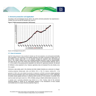 3. Ammonia production and application
According to the US Geological Survey (2017), the world’s ammonia production has experienced a
constant rise over the last two decades (see Figure 2).
Figure 2: World ammonia production (106 tonnes)
Source: US Geological Survey (2017)
3.1. Uses of ammonia
Apart from being produced in many countries for domestic use, NH3 also represents a very well exported commodity.
Such popularity is not surprising, as the global production and trade of ammonia is highly driven by
the fertilizer industry, given that it is an important nitrogen-rich ingredient (Ash and Scarbrough,
2019, p. 25). Indeed, roughly 80 per cent of globally generated ammonia is used for making fertilizer,
and about 50 per cent of the world’s food production relies on ammonia fertilizer (Boerner, 2019, p
1). In the context of the growing world’s population and demand for agricultural products, the demand
for fertilizers is also expected to rise. However, agriculture does not represent the only industry where
NH3 is applied.
Ammonia is also widely used in the chemical and other related industries as a precursor to nitrogen-
containing substances (Godula-Jopek, Jehle, and Wellnitz, 2012, p. 182). For instance, oxidizing NH3 in the
generation of HNO3 (nitric acid) enables the production of explosives, as NH4NO3 (ammonium nitrate) represents
the key ammonia derivative used in this manufacturing process (Negovanovic et al., 2015). Additionally,
the textile industry applies ammonia in softening cotton as well as in the production of synthetic fibres
(such as nylon and rayon) (Lee et al., 2016). Similarly, owing to nitrate’s antimicrobial characteristics, NH3
is popularly used in generating antibacterial drugs (Shtyrlin et al., 2016). Therefore, most of the ammonia
produced globally is utilized as an intermediary element in the manufacture of more complex
commodities due to its unique chemical properties (Figure 3):
11
The contents of this paper are the authors’ sole responsibility. They do not necessarily represent the views
of the Oxford Institute for Energy Studies or any of its Members.
 