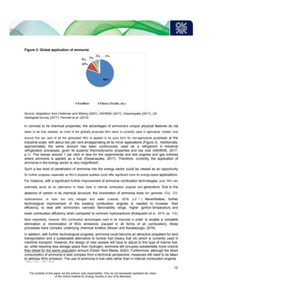 Figure 3: Global application of ammonia
Source: Adaptation from Holleman and Wiberg (2001), ASHRAE (2017), Dissanayake (2017), US
Geological Survey (2017), Perinelli et al. (2019)
In contrast to its chemical properties, the advantages of ammonia’s unique physical features do not
seem to be fully realized, as most of the globally produced NH3 stock is currently used in agriculture. Indeed, only
around five per cent of all the generated NH3 is applied in its pure form for non-agricultural purposes at the
industrial scale, with about two per cent amalgamating all its minor applications (Figure 3). Additionally,
approximately the same amount has been continuously used as a refrigerant in industrial
refrigeration processes, given its superior thermodynamic properties and low cost (ASHRAE, 2017,
p.1). This leaves around 1 per cent or less for the experimental and test engines and gas turbines
where ammonia is applied as a fuel (Dissanayake, 2017). Therefore, currently, the application of
ammonia in the energy sector is very insignificant.
Such a low level of penetration of ammonia into the energy sector could be viewed as an opportunity
for further progress, especially as NH3’s physical qualities could offer significant room for energy-based applications.
For instance, with a significant further improvement of ammonia combustion technologies, pure NH3 can
potentially serve as an alternative to fossil fuels in internal combustion engines and generators. Due to the
absence of carbon in its chemical structure, the incineration of ammonia does not generate CO2, CO,
hydrocarbons, or soot, but only nitrogen and water (Lasocki, 2018, p.2 4 ). Nevertheless, further
technological improvement of the existing combustion engines is needed to increase their
efficiency, to deal with ammonia’s narrower flammability range, higher ignition temperature, and
lower combustion efficiency when compared to common hydrocarbons (Kobayashi et al., 2019, pp. 112).
More importantly, however, NH3 combustion technologies need to be improved in order to enable a complete
elimination or minimization of NOx emissions (caused in all forms of air combustion); these
processes have complex underlying chemical kinetics (Nozari and Karabeyoglu, 2016).
In addition, with further technological progress, ammonia could become an attractive propellant for land
transportation and a sustainable alternative to bunker fuel (heavy fuel oil) which is currently used in
maritime transport. However, the design of new vessels will have to adjust to this type of marine fuel,
as, while requiring less storage space than hydrogen, ammonia still occupies substantially more volume
than diesel for the same propulsion amount (Green Tech Media, 2020). Furthermore, although the direct
consumption of ammonia is less complex from a technical perspective, measures still need to be taken
to address NOx emission. The use of ammonia in fuel cells rather than in internal combustion engines
4
4NH3 + 3O2 → 2N2 + 6H2O
80%
5%
10%
2%
2% 1%
Fertilizer Fibers (Textile, etc.)
12
The contents of this paper are the authors’ sole responsibility. They do not necessarily represent the views
of the Oxford Institute for Energy Studies or any of its Members.
 