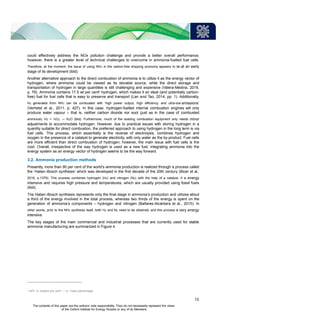 could effectively address the NOx pollution challenge and provide a better overall performance;
however, there is a greater level of technical challenges to overcome in ammonia-fuelled fuel cells.
Therefore, at the moment, the issue of using NH3 in the carbon-free shipping economy appears to be at an early
stage of its development (ibid).
Another alternative approach to the direct combustion of ammonia is to utilize it as the energy vector of
hydrogen, where ammonia could be viewed as its storable source, while the direct storage and
transportation of hydrogen in large quantities is still challenging and expensive (Valera-Medina, 2018,
p. 76). Ammonia contains 17.5 wt per cent5 hydrogen, which makes it an ideal (and potentially carbon-
free) fuel for fuel cells that is easy to preserve and transport (Lan and Tao, 2014, pp. 1). Additionally,
H2 generated from NH3 can be combusted with ‘high power output, high efficiency, and ultra-low emissions’
(Verhelst et al., 2011, p. 427). In this case, hydrogen-fuelled internal combustion engines will only
produce water vapour – that is, neither carbon dioxide nor soot (just as in the case of combusted
ammonia): H2 + ½O2 → H2O (ibid). Furthermore, much of the existing combustion equipment only needs minor
adjustments to accommodate hydrogen. However, due to practical issues with storing hydrogen in a
quantity suitable for direct combustion, the preferred approach to using hydrogen in the long term is via
fuel cells. This process, which essentially is the reverse of electrolysis, combines hydrogen and
oxygen in the presence of a catalyst to generate electricity, with only water as the by-product. Fuel cells
are more efficient than direct combustion of hydrogen; however, the main issue with fuel cells is the
cost. Overall, irrespective of the way hydrogen is used as a new fuel, integrating ammonia into the
energy system as an energy vector of hydrogen seems to be the way forward.
3.2. Ammonia production methods
Presently, more than 90 per cent of the world’s ammonia production is realized through a process called
the ‘Haber–Bosch synthesis’ which was developed in the first decade of the 20th century (Bicer et al.,
2016, p.1379). This process combines hydrogen (H2) and nitrogen (N2) with the help of a catalyst. It is energy
intensive and requires high pressure and temperatures, which are usually provided using fossil fuels
(ibid).
The Haber–Bosch synthesis represents only the final stage in ammonia’s production and utilizes about
a third of the energy involved in the total process, whereas two thirds of the energy is spent on the
generation of ammonia’s components – hydrogen and nitrogen (Bañares-Alcántara et al., 2015). In
other words, prior to the NH3 synthesis itself, both H2 and N2 need to be obtained, and this process is very energy
intensive.
The key stages of the main commercial and industrial processes that are currently used for stable
ammonia manufacturing are summarized in Figure 4.
5
wt%’ is ‘weight per cent’ – i.e. mass percentage.
13
The contents of this paper are the authors’ sole responsibility. They do not necessarily represent the views
of the Oxford Institute for Energy Studies or any of its Members.
 