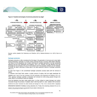 Figure 4: Feasible technologies of ammonia production by stage6
Sources: authors adapted from Kalamaras and Efstathiou (2013), Bañares-Alcántara et al. (2015), Bicer et al.
(2016)
Hydrogen production
Hydrogen production is often considered the first stage in the generation of ammonia and is also highly
energy demanding. Hydrogen is currently mainly produced through a process called steam reforming.
The reason for the widespread use of steam reforming for hydrogen generation is its high operational
efficiency and low cost (Kalamaras and Estathiou, 2013, p.2). However, the high efficiency and cost
advantage are due primarily to the use of hydrocarbons (and most popularly methane) as raw materials.
Currently, the steam reforming of natural gas is the least expensive method of hydrogen production
(ibid, p. 7).
As seen from Figure 4, this conventional hydrogen production process starts with the removal of
sulphur
(1) because most fossil fuels contain a certain amount of sulphur that can easily deactivate the
catalysts used in each of the main processes of the NH3 generation cycle (Kalamaras and Efstathiou, 2013, p.2).
Then, gaseous hydrogen sulphide is absorbed and removed (2) while being passed through zinc
oxide, where it is converted to solid zinc sulphide.
Once the feedstock has been made sulphur-free, it is then utilized to create hydrogen and carbon
monoxide through the process of catalytic steam reforming itself (3). Later, catalytic shift conversion
transforms the carbon monoxide into carbon dioxide and hydrogen (4). Then, CO2 is removed either in aqueous
ethanolamine solutions or pressure swing adsorbers (5). Finally, the remaining residual CO and CO2
present in the produced hydrogen are separated though catalytic methanation (6).
6
Ammonia production reaction: N2 + 3H2 ↔ 2NH3
14
The contents of this paper are the authors’ sole responsibility. They do not necessarily represent the views
of the Oxford Institute for Energy Studies or any of its Members.
 