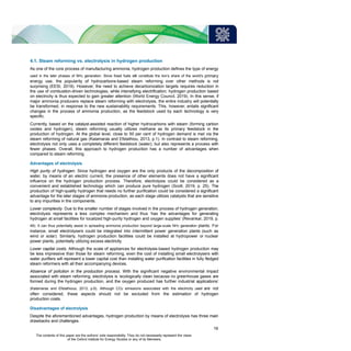 4.1. Steam reforming vs. electrolysis in hydrogen production
As one of the core process of manufacturing ammonia, hydrogen production defines the type of energy
used in the later phases of NH3 generation. Since fossil fuels still constitute the lion’s share of the world’s primary
energy use, the popularity of hydrocarbons-based steam reforming over other methods is not
surprising (EESI, 2019). However, the need to achieve decarbonization targets requires reduction in
the use of combustion-driven technologies, while intensifying electrification; hydrogen production based
on electricity is thus expected to gain greater attention (World Energy Council, 2019). In this sense, if
major ammonia producers replace steam reforming with electrolysis, the entire industry will potentially
be transformed, in response to the new sustainability requirements. This, however, entails significant
changes in the process of ammonia production, as the feedstock used by each technology is very
specific.
Currently, based on the catalyst-assisted reaction of higher hydrocarbons with steam (forming carbon
oxides and hydrogen), steam reforming usually utilizes methane as its primary feedstock in the
production of hydrogen. At the global level, close to 50 per cent of hydrogen demand is met via the
steam reforming of natural gas (Kalamaras and Efstathiou, 2013, p.1). In contrast to steam reforming,
electrolysis not only uses a completely different feedstock (water), but also represents a process with
fewer phases. Overall, this approach to hydrogen production has a number of advantages when
compared to steam reforming.
Advantages of electrolysis
High purity of hydrogen. Since hydrogen and oxygen are the only products of the decomposition of
water, by means of an electric current, the presence of other elements does not have a significant
influence on the hydrogen production process. Therefore, electrolysis could be considered as a
convenient and established technology which can produce pure hydrogen (Scott, 2019, p. 25). The
production of high-quality hydrogen that needs no further purification could be considered a significant
advantage for the later stages of ammonia production, as each stage utilizes catalysts that are sensitive
to any impurities in the components.
Lower complexity. Due to the smaller number of stages involved in the process of hydrogen generation,
electrolysis represents a less complex mechanism and thus ‘has the advantages for generating
hydrogen at small facilities for localized high-purity hydrogen and oxygen supplies’ (Revankar, 2019, p.
49). It can thus potentially assist in spreading ammonia production beyond large-scale NH3 generation plants. For
instance, small electrolysers could be integrated into intermittent power generation plants (such as
wind or solar). Similarly, hydrogen production facilities could be installed at hydropower or nuclear
power plants, potentially utilizing excess electricity.
Lower capital costs. Although the scale of appliances for electrolysis-based hydrogen production may
be less impressive than those for steam reforming, even the cost of installing small electrolysers with
water purifiers will represent a lower capital cost than installing water purification facilities in fully fledged
steam reformers with all their accompanying devices.
Absence of pollution in the production process. With the significant negative environmental impact
associated with steam reforming, electrolysis is ‘ecologically clean because no greenhouse gases are
formed during the hydrogen production, and the oxygen produced has further industrial applications’
(Kalamaras and Efstathious, 2013, p.6). Although CO2 emissions associated with the electricity used are not
often considered, these aspects should not be excluded from the estimation of hydrogen
production costs.
Disadvantages of electrolysis
Despite the aforementioned advantages, hydrogen production by means of electrolysis has three main
drawbacks and challenges.
19
The contents of this paper are the authors’ sole responsibility. They do not necessarily represent the views
of the Oxford Institute for Energy Studies or any of its Members.
 