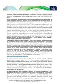 surprisingly, for large-scale facilities, this difference (USD457 or 72.9 per cent) is even more significant.
Similarly, the average gap between electricity- and gas-based ammonia in Europe is 300 EUR/mt-NH3 (ISPT,
2018).
In such circumstances, successful ‘green’ ammonia production is economically feasible if there are
policies that restrict emissions or internalize the cost of externalities. In other words, the cost gap
between a metric tonne of conventionally-produced ammonia and a metric tonne of ‘green’ ammonia
could be narrowed or eliminated through appropriate policies.
With legislative pledges to achieve net zero carbon by the end of the first half of this century, many
progressive governments have already imposed some forms of carbon pricing either in the form of tax
or tradeable emission certificates. The use of cap-and-trade schemes is becoming particularly popular.
However, since the market price for CO2 allowances may not necessarily reflect the real social cost of emissions,
imposing carbon taxes with emission limits on heavy polluters could potentially stimulate ‘green’
ammonia businesses more effectively than allowing them to sell the certificates to potentially wealthier
large-scale conventional NH3 producers. Alternatively, governments can introduce a minimum price for tradeable
emission certificates that will allow small ‘green’ ammonia and other businesses to compete with
larger conventional producers through levelling their costs of production. Just as in the case of
emission restrictions and carbon taxes, this will require a thorough economic analysis as well as a
specific legislative initiative in each particular country.
There is also the possibility of offering incentives to green ammonia producers. Various incentives (such
as subsidies or tax breaks) could be used as an alternative, or to complement, carbon pricing in order
to narrow the cost gap between conventional and ‘green’ ammonia; this could also create favourable
conditions for the sustainable operation of such businesses in the future. Specifically, apart from the
subsidies to renewable energy producers that already exist in many countries of the world, governments
could subsidize decarbonized hydrogen generation. Since renewable energy generation and ammonia
synthesis are, in contrast to the production of ‘green’ hydrogen, already quite well-developed,
incentivizing H2 production will help this part of the ammonia cycle to be brought ‘to scale’ (Hydrogen Council,
2020, p. vi). The claim is that, globally, ‘achieving competitive renewable hydrogen from
electrolysis requires the deployment of aggregated 70 GW of electolyser capacity’ (ibid). Thus, by
providing incentives for ‘green’ hydrogen producers in the form of subsidies or tax breaks, governments
could make such businesses more competitive and scale up the production.
5.3. Green ammonia revenue generation
As mentioned previously, small-scale NH3 generation based on renewables produced in favourable
geographical conditions (such as solar power in the Middle East region) could potentially result in the
cost of a metric tonne of ‘green’ ammonia being as low as USD386. In these circumstances, depending
on the specific cost components and government policies in each case, the revenue of ‘green’ NH3 producers
will vary. For example, if no other expenditures are incurred, in the case that the price of a metric
tonne of ammonia remains at the 2009–2018 average decade level (see Figure 8), the revenue of low-
cost green ammonia producers could theoretically be in the range of 234–294 USD/mt-NH3 (620– 680 USD/mt-NH3 –
386 USD/mt-NH3 = 234–294 USD/mt-NH3).
At the same time, due to the oil price shocks of early 2020, the price of anhydrous ammonia in spring
this year fell to its lowest level in a decade (Successful Farming, 2020). Specifically, according to ICIS
(2020), the average monthly contract prices in April 2020 were around 215–250 USD/mt, which is
lower than the minimum production cost of sustainable ammonia by more than USD100. This makes
green NH3 generation at USD386 uncompetitive on a global fertilizer market where ‘conventional’ ammonia
producers would have competitive advantage due to the currently low feedstock prices.
28
The contents of this paper are the authors’ sole responsibility. They do not necessarily represent the views
of the Oxford Institute for Energy Studies or any of its Members.
 