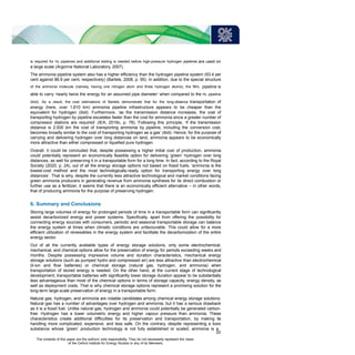 is required for H2 pipelines and additional testing is needed before high-pressure hydrogen pipelines are used on
a large scale (Argonne National Laboratory, 2007).
The ammonia pipeline system also has a higher efficiency than the hydrogen pipeline system (93.4 per
cent against 86.9 per cent, respectively) (Bartels, 2008, p. 95). In addition, due to the special structure
of the ammonia molecule (namely, having one nitrogen atom and three hydrogen atoms), the NH3 pipeline is
able to carry ‘nearly twice the energy for an assumed pipe diameter’ when compared to the H2 pipeline
(ibid). As a result, the cost estimations of Bartels demonstrate that for the long-distance transportation of
energy (here, over 1,610 km) ammonia pipeline infrastructure appears to be cheaper than the
equivalent for hydrogen (ibid). Furthermore, ‘as the transmission distance increases, the cost of
transporting hydrogen by pipeline escalates faster than the cost for ammonia since a greater number of
compressor stations are required’ (IEA, 2019c, p. 78). Following this principle, ‘if the transmission
distance is 2,500 km the cost of transporting ammonia by pipeline, including the conversion cost,
becomes broadly similar to the cost of transporting hydrogen as a gas’ (ibid). Hence, for the purpose of
carrying and delivering hydrogen over long distances on land, ammonia appears to be economically
more attractive than either compressed or liquefied pure hydrogen.
Overall, it could be concluded that, despite possessing a higher initial cost of production, ammonia
could potentially represent an economically feasible option for delivering ‘green’ hydrogen over long
distances, as well for preserving it in a transportable form for a long time. In fact, according to the Royal
Society (2020, p. 24), out of all the energy storage options not based on fossil fuels, ‘ammonia is the
lowest-cost method and the most technologically-ready option for transporting energy over long
distances’. That is why, despite the currently less attractive technological and market conditions facing
green ammonia producers in generating revenue from ammonia synthesis for its direct combustion or
further use as a fertilizer, it seems that there is an economically efficient alternative – in other words,
that of producing ammonia for the purpose of preserving hydrogen.
6. Summary and Conclusions
Storing large volumes of energy for prolonged periods of time in a transportable form can significantly
assist decarbonized energy and power systems. Specifically, apart from offering the possibility for
connecting energy sources with consumers, periodic and seasonal transportable storage can balance
the energy system at times when climatic conditions are unfavourable. This could allow for a more
efficient utilization of renewables in the energy system and facilitate the decarbonization of the entire
energy sector.
Out of all the currently available types of energy storage solutions, only some electrochemical,
mechanical, and chemical options allow for the preservation of energy for periods exceeding weeks and
months. Despite possessing impressive volume and duration characteristics, mechanical energy
storage solutions (such as pumped hydro and compressed air) are less attractive than electrochemical
(li-ion and flow batteries) or chemical storage (natural gas, hydrogen, and ammonia) when
transportation of stored energy is needed. On the other hand, at the current stage of technological
development, transportable batteries with significantly lower storage duration appear to be substantially
less advantageous than most of the chemical options in terms of storage capacity, energy density, as
well as deployment costs. That is why chemical storage options represent a promising solution for the
long-term large-scale preservation of energy in a transportable form.
Natural gas, hydrogen, and ammonia are notable candidates among chemical energy storage solutions.
Natural gas has a number of advantages over hydrogen and ammonia, but it has a serious drawback
as it is a fossil fuel. Unlike natural gas, hydrogen and ammonia could potentially be generated carbon-
free. Hydrogen has a lower volumetric energy and higher vapour pressure than ammonia. These
characteristics create additional difficulties for its preservation and transportation, by making its
handling more complicated, expensive, and less safe. On the contrary, despite representing a toxic
substance whose ‘green’ production technology is not fully established or scaled, ammonia is a
33
The contents of this paper are the authors’ sole responsibility. They do not necessarily represent the views
of the Oxford Institute for Energy Studies or any of its Members.
 