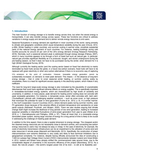 1. Introduction
The main function of energy storage is to transfer energy across time, but when the stored energy is
transportable, it can also transfer energy across space. These two functions are critical to address
variations in energy supply and demand and to deliver remote energy resources to end users.
Seasonal fluctuations in energy demand are significant in most countries of the world, owing primarily
to climatic and geographic conditions which cause temperature variability during the year (Omura, 2012,
p.499). Winter heating in colder countries, and summer cooling in warmer ones, constitute substantial
parts of the national energy demand of such countries. For instance, heating buildings during cold
months accounts for around 25 per cent of the UK’s energy demand (Energy Research Partnership,
2016). Normally, such a seasonal demand peak is addressed through energy storage (Paksoy, 2007),
which in many countries appears to be through a form of fossil fuel such as natural gas. In particular,
natural gas provides significant flexibility as it is produced, bought, and stored underground during the
pre-heating season, so that it does not have to be purchased during the winter, when demand for it is
high (British Geological Survey, 2019).
Although currently the heating sector (and the cooling sector based on fossil fuel electricity) is mainly
dominated by fossil fuels across the globe, in a future low-carbon scenario, fossil fuels will have to be
replaced with green electricity or other zero-carbon alternatives if there is no economic way of capturing
CO2 emissions at the point of combustion. However, renewable energy generation cannot be
substantially increased, on demand, to meet peak demand. This means – in the absence of long-term
energy storage – that in order to cover seasonal winter heating, or summer cooling, solely by
renewables, there is a need for significant excess capacity in the electricity system, which makes it very
inefficient.
The need for long-term large-scale energy storage is also motivated by the plausibility of unpredictable
disturbances that could have significant adverse effects on energy supplies. This is specifically important
in renewables-dominated energy systems, which are characterized by high levels of variability and
uncertainty. In addition, in many places, peak demand for heating and/or cooling does not coincide with
peak renewable generation. For instance, in temperate zones, winter often coincides with ‘dark calm’
(‘Dunkelflaute’) periods with ‘challenging weather conditions’ – such as snow cover, or high pressure
that minimizes the potential for solar or wind generation (Fuchs et al., 2012, p. 6). In a similar manner,
in the Gulf Cooperation Council Countries (GCC), where demand peaks during summer months, solar
PV generation drops because of the adverse effects of ambient temperature and sandstorms on solar
panel outputs (Alshawaf, Poudineh, and Alhajeri, 2020). There are also studies arguing that climate
change itself might increase the likelihood of long periods of low wind generation, leading to increased
seasonal variability or intensified fluctuations of wind power generation from year to year (Weber et al.
2018, p. 1; Giannakopoulos and Psiloglou, 2006, p. 97). These all mean that, in a renewable energy
dominated power system, storing large volumes of energy for a long period of time is likely to be crucial
in addressing the challenge of meeting peak demand.
In addition to the time aspect, there is also a spatial dimension to energy storage. The cheapest and/or
the cleanest energy resources are not necessarily close to demand centres, and connecting low-carbon
energy resources to users may not always be easy or cheap. In the case of electricity, for example, the
costs of electricity transmission infrastructure can be an impediment to the utilization of some wind and
solar resources in remote areas (Mazzanti and Marzinotto, 2013). Specifically, the construction of power
interconnections over extreme distances is very costly and likely to face technical limitations due to
geographical complexity. For instance, despite having officially announced the idea of constructing a
1,500 km subsea High Voltage Direct Current (HVDC) interconnector between Iceland and Great Britain
in 2012, Iceland and Britain have already shifted the commencement date several times, due to the
considerable degree of uncertainty in the economic efficiency of the project (Bloomberg, 2013). As a
result, the IceLink project – the world’s longest power link of its kind – is still at its feasibility and
4
 