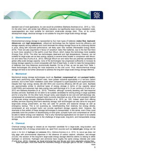 standard size of most applications, its cost would be prohibitive (Bañares-Alcántara et al., 2015, p. 122).
On the other hand, with similar high efficiency indicators, but significantly lower energy installation costs,
supercapacitors are most suitable for short-term small-scale storage (ibid). Thus, at its current
development stage, electrical storage is not suitable for long-term large-scale energy storage.
2. Electrochemical
Electrochemical energy storage is represented by four main types of batteries (redox flow, lead-acid,
lithium-ion, and high temperature). Lithium-ion technology has the highest round-trip efficiency and
storage capacity among batteries and could dominate the energy storage future as its continuing decline
in price, along with improved performance, will likely open new markets (Renewable Energy World,
2019). There are also arguments in favour of vanadium redox flow batteries, due to the fact that there
is much more vanadium in the earth’s crust than lithium, which makes this technology more scalable
(Energy Post, 2019). The other two technologies (lead-acid and high temperature), however, are not
suitable for large-scale use as their energy capacity is several times smaller in comparison with lithium-
ion and redox flow (Fuchs et al., 2012). Although lithium-ion and redox flow are potential candidates for
global utility-scale storage capacity, none of the technologies has progressed sufficiently to increase its
energy storage capacity to a level comparable with that of fossil fuels, in order to make the transportation
of batteries over long distances economically feasible. On top of that, as can be seen from Table 1,
these technologies are among the most expensive on the cost curve. Thus, electrochemical energy
storage will have to be further advanced to address the long-term large-scale energy storage dilemma.
3. Mechanical
Mechanical energy storage technologies (such as flywheel, compressed air, and pumped hydro),
while each performing quite different roles, have greater industrial applicability in a net-zero carbon
scenario, due to their lower installation costs when compared to supercapacitors and superconductors.
Despite their high energy density (80–200 Wh/l) and round-trip efficiency (80–95 per cent), flywheels
are approximately similar to electrical types of energy storage in terms of low capacity (about
0.0001GWh) and extremely high daily energy loss (self-discharge of 5–15 per cent/hour) (Fuchs et al.,
2012 and Bañares-Alcántara et al., 2015). Therefore, although currently assisting with fast-response
ancillary services, flywheels do not seem to be suitable candidates for storing energy in large quantities
and for a long time. On the other hand, though rarely used despite its low cost and self-discharge rate,
compressed air complements pumped hydro (currently described as one of the most prevalent method
of grid-scale energy storage) (Bañares-Alcántara et al., 2015, pp. 120). Indeed, apart from offering
ancillary services requiring short-term electricity storage, both technologies can also serve for long-term
large-scale energy preservation, as they can cater for periodic and seasonal storage as well as
emergency backup. This is not surprising as, notwithstanding their relatively low energy density,
compressed air and pumped hydro can provide significant storage capacity (ibid). However, the
downside is that neither of these storage technologies is transportable. In this sense, even if they could
potentially solve the problem of decarbonizing on-land grids, pumped hydro and compressed air will not
be able to deliver energy over distances. That is why mechanical applications do not seem to be suitable
for providing the ultimate solution to the challenge of large-scale, long-term, and transportable energy
storage.
4. Chemical
Chemical energy storage is viewed as an important candidate for a large-scale, long-duration, and
transportable form of energy preservation as, apart from sources such as natural gas, energy can be
stored in the form of hydrogen and ammonia (NH3). (Bañares-Alcántara et al., 2015). As natural gas does not
fully align with environmental objectives in the absence of carbon capture, utilization, and storage
(CCUS), the solution of the long-term large-scale energy storage dilemma seems to belong to either
hydrogen or ammonia. Hydrogen and ammonia have roughly the same energy intensity and costs
(Fuchs et al., 2012). However, as ‘liquid ammonia has over 50 per cent more volumetric energy than
liquid hydrogen; more than twice the volumetric energy of hydrogen gas at 700 bar’, it seems to be
more
6
 