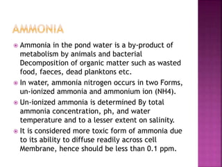  Ammonia in the pond water is a by-product of
metabolism by animals and bacterial
Decomposition of organic matter such as wasted
food, faeces, dead planktons etc.
 In water, ammonia nitrogen occurs in two Forms,
un-ionized ammonia and ammonium ion (NH4).
 Un-ionized ammonia is determined By total
ammonia concentration, ph, and water
temperature and to a lesser extent on salinity.
 It is considered more toxic form of ammonia due
to its ability to diffuse readily across cell
Membrane, hence should be less than 0.1 ppm.
 
